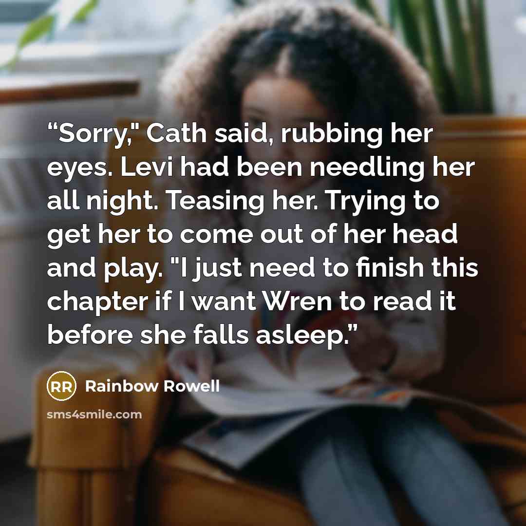 “Sorry," Cath said, rubbing her eyes. Levi had been needling her all night. Teasing her. Trying to get her to come out of her head and play. "I just need to finish this chapter if I want Wren to read it before she falls asleep.” quote by Rainbow Rowell
