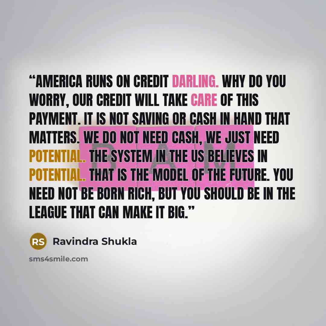 “America runs on credit darling. Why do you worry, our credit will take care of this payment. It is not saving or cash in hand that matters. We do not need cash, we just need potential. The system in the US believes in potential. That is the model of the future. You need not be born rich, but you…” quote by Ravindra Shukla