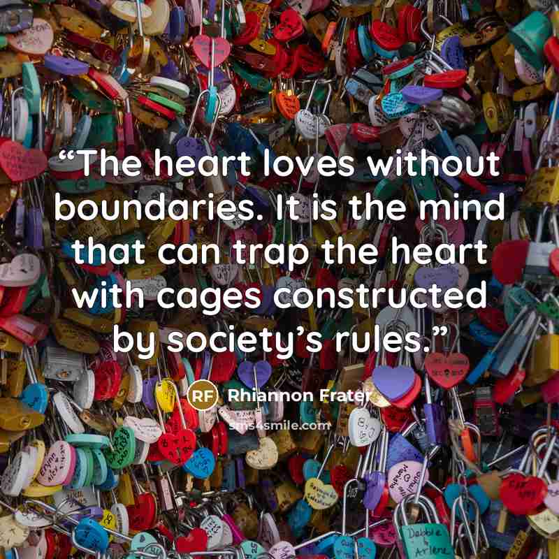 “The heart loves without boundaries. It is the mind that can trap the heart with cages constructed by society’s rules.” quote by Rhiannon Frater