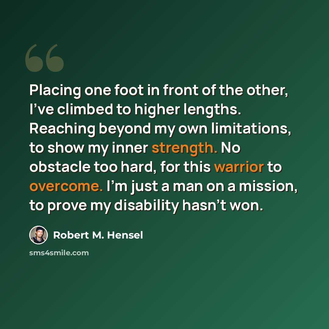 “Placing one foot in front of the other, I've climbed to higher lengths. Reaching beyond my own limitations, to show my inner strength. No obstacle too hard, for this warrior to overcome. I'm just a man on a mission, to prove my disability hasn't won.” quote by Robert M. Hensel