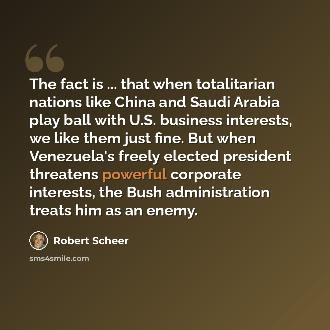 “The fact is ... that when totalitarian nations like China and Saudi Arabia play ball with U.S. business interests, we like them just fine. But when Venezuela's freely elected president threatens powerful corporate interests, the Bush administration treats him as an enemy.” quote by Robert Scheer