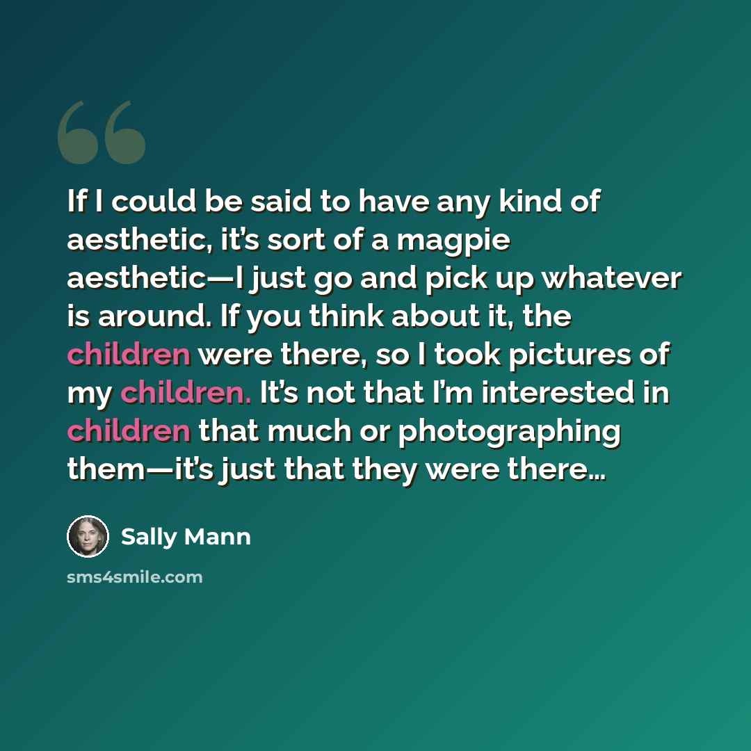 “If I could be said to have any kind of aesthetic, it’s sort of a magpie aesthetic—I just go and pick up whatever is around. If you think about it, the children were there, so I took pictures of my children. It’s not that I’m interested in children that much or photographing them—it’s just that…” quote by Sally Mann