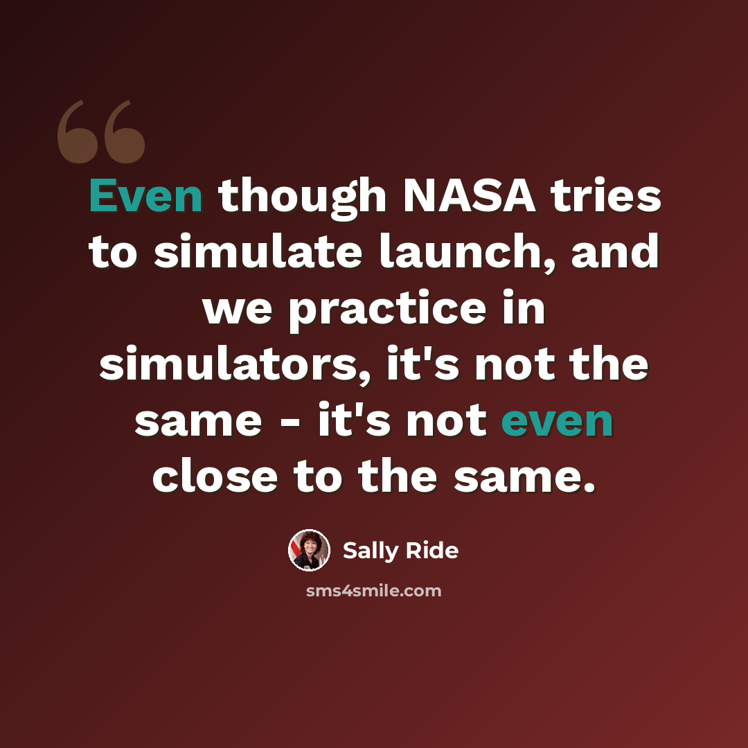“Even though NASA tries to simulate launch, and we practice in simulators, it's not the same - it's not even close to the same.” quote by Sally Ride