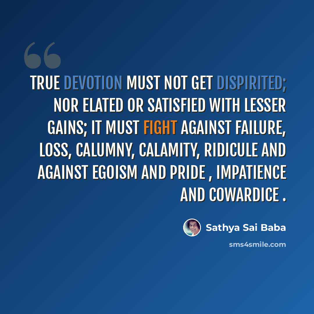“True devotion must not get dispirited; nor elated or satisfied with lesser gains; it must fight against failure, loss, calumny, calamity, ridicule and against egoism and pride , impatience and cowardice .” quote by Sathya Sai Baba