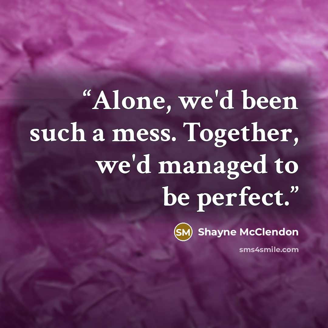 “Alone, we'd been such a mess. Together, we'd managed to be perfect.” quote by Shayne McClendon