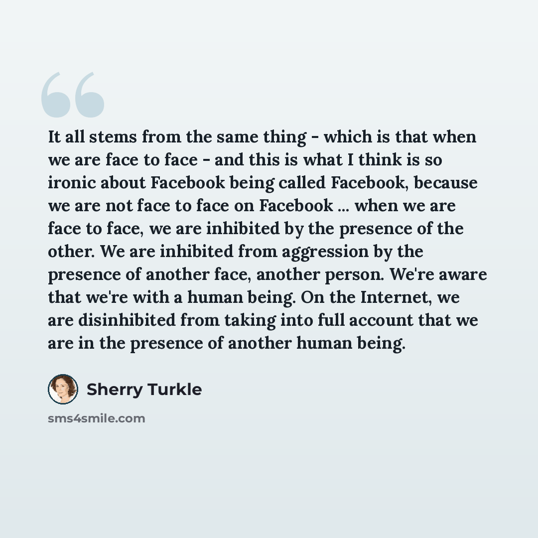 “It all stems from the same thing - which is that when we are face to face - and this is what I think is so ironic about Facebook being called Facebook, because we are not face to face on Facebook ... when we are face to face, we are inhibited by the presence of the other. We are inhibited from…” quote by Sherry Turkle