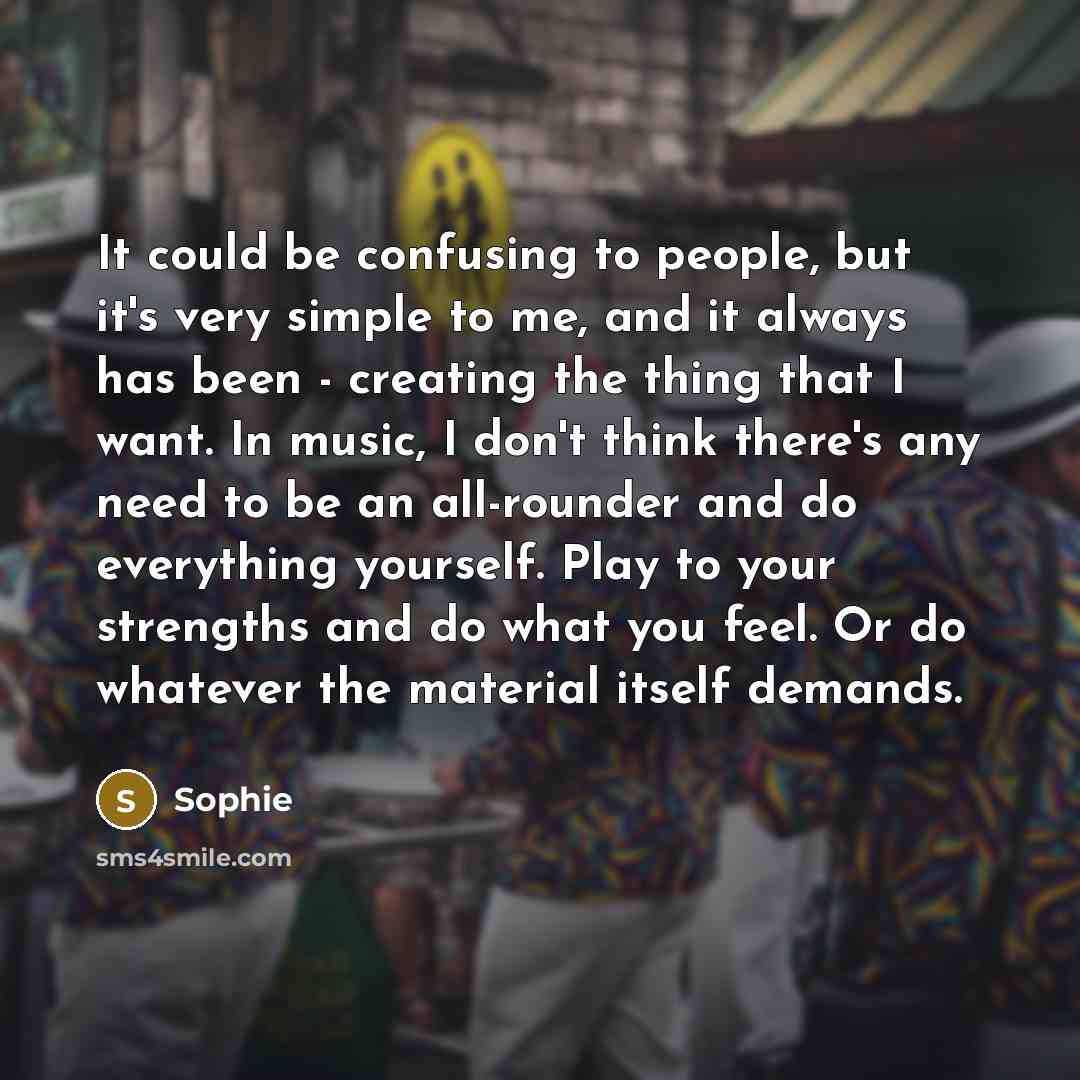 “It could be confusing to people, but it's very simple to me, and it always has been - creating the thing that I want. In music, I don't think there's any need to be an all-rounder and do everything yourself. Play to your strengths and do what you feel. Or do whatever the material itself demands.” quote by Sophie