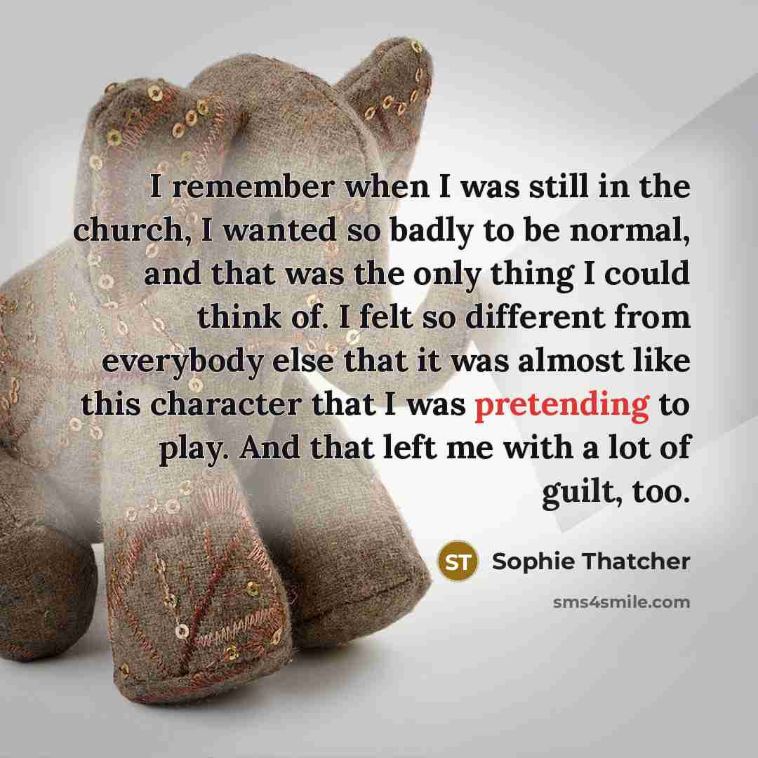 “I remember when I was still in the church, I wanted so badly to be normal, and that was the only thing I could think of. I felt so different from everybody else that it was almost like this character that I was pretending to play. And that left me with a lot of guilt, too.” quote by Sophie Thatcher
