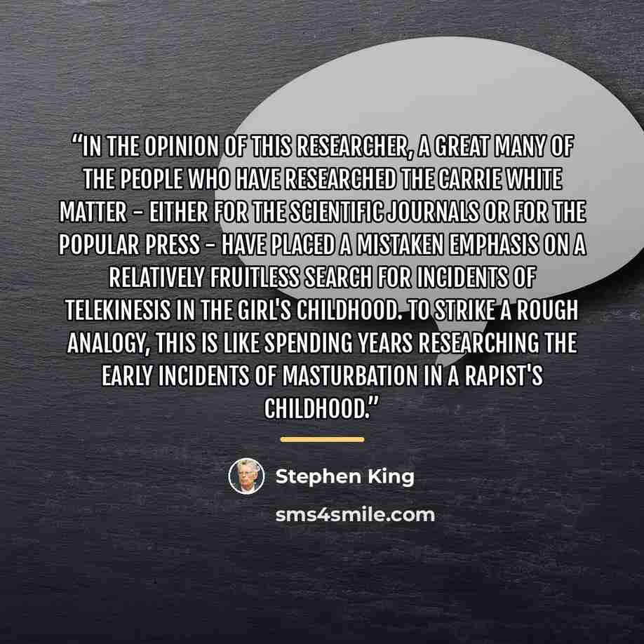 “In the opinion of this researcher, a great many of the people who have researched the Carrie White matter - either for the scientific journals or for the popular press - have placed a mistaken emphasis on a relatively fruitless search for incidents of telekinesis in the girl's childhood. To strike…” quote by Stephen King