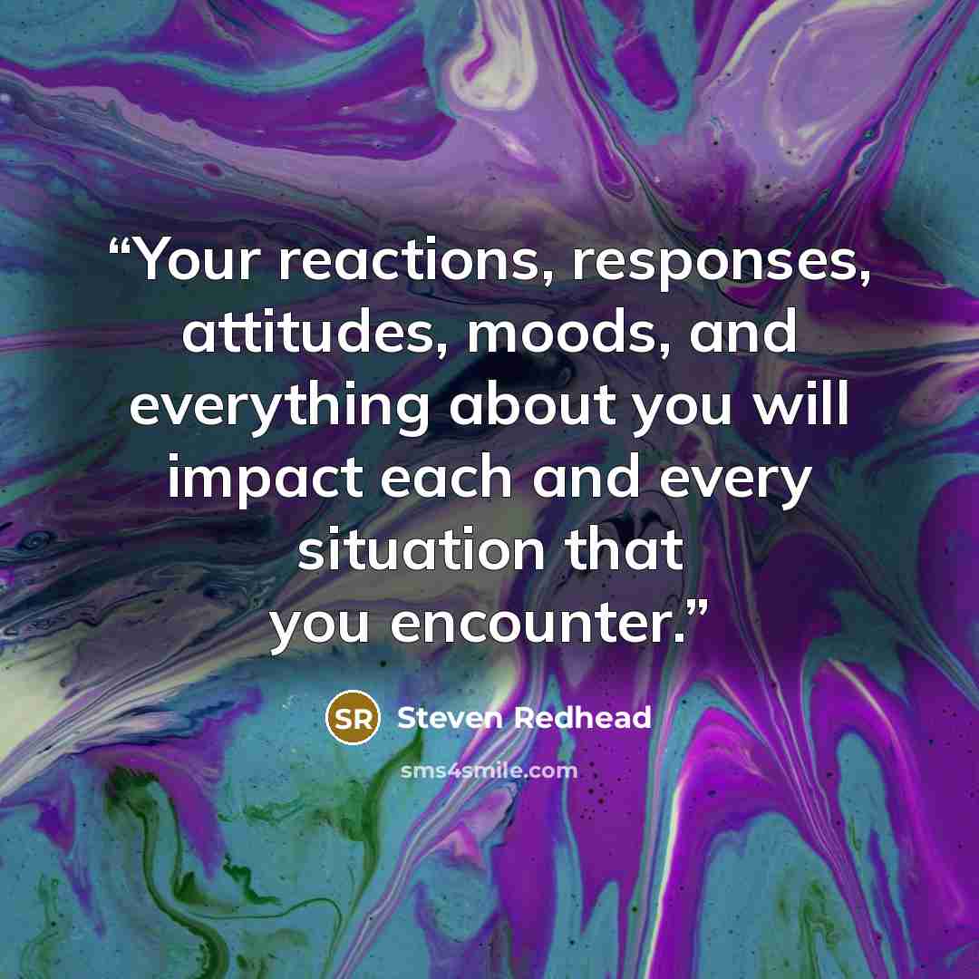 “Your reactions, responses, attitudes, moods, and everything about you will impact each and every situation that you encounter.” quote by Steven Redhead
