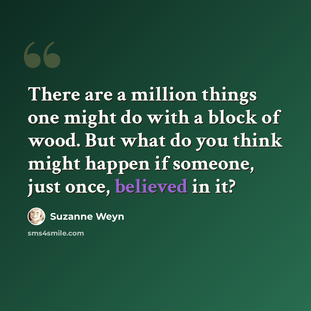 “There are a million things one might do with a block of wood. But what do you think might happen if someone, just once, believed in it?” quote by Suzanne Weyn