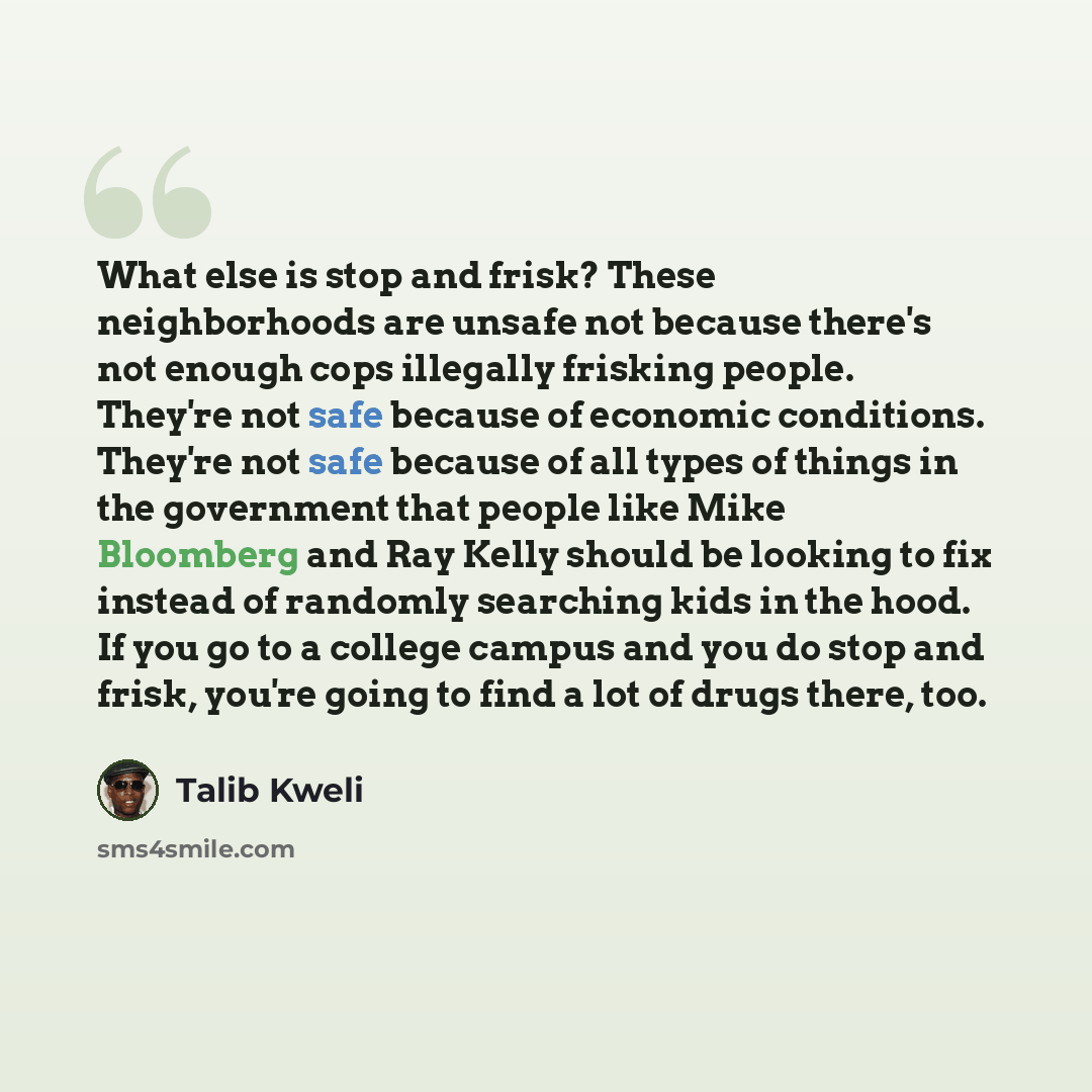 “What else is stop and frisk? These neighborhoods are unsafe not because there's not enough cops illegally frisking people. They're not safe because of economic conditions. They're not safe because of all types of things in the government that people like Mike Bloomberg and Ray Kelly should be…” quote by Talib Kweli