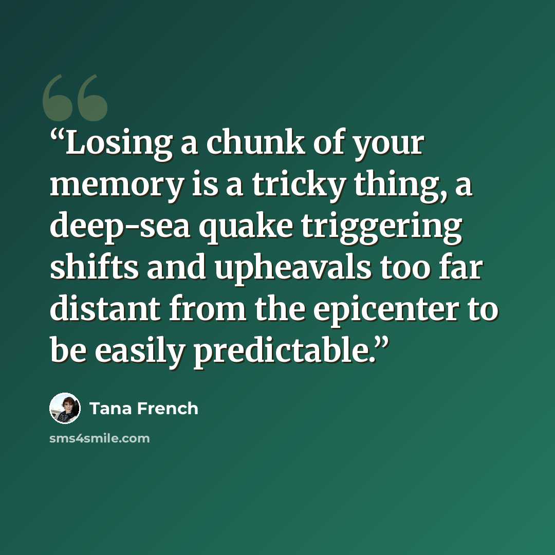 “Losing a chunk of your memory is a tricky thing, a deep-sea quake triggering shifts and upheavals too far distant from the epicenter to be easily predictable.” quote by Tana French