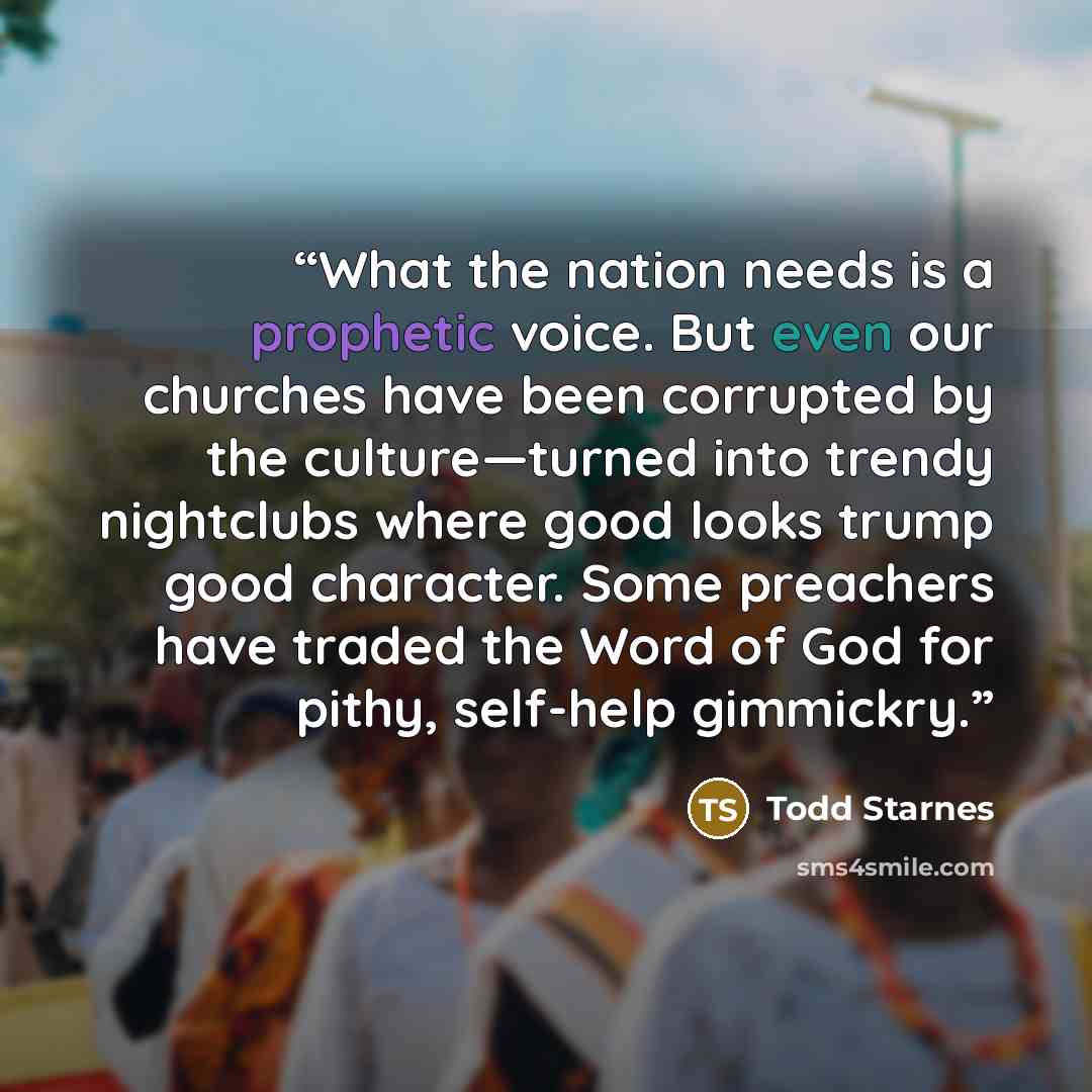 “What the nation needs is a prophetic voice. But even our churches have been corrupted by the culture—turned into trendy nightclubs where good looks trump good character. Some preachers have traded the Word of God for pithy, self-help gimmickry.” quote by Todd Starnes