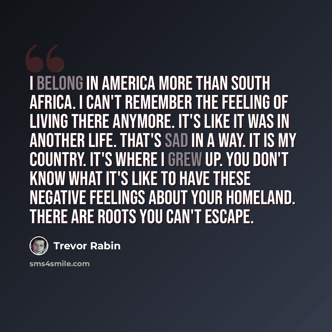 “I belong in America more than South Africa. I can't remember the feeling of living there anymore. It's like it was in another life. That's sad in a way. It is my country. It's where I grew up. You don't know what it's like to have these negative feelings about your homeland. There are roots you…” quote by Trevor Rabin
