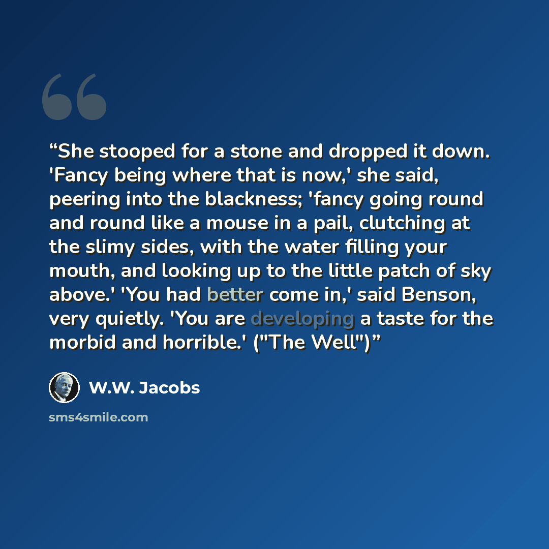 “She stooped for a stone and dropped it down. 'Fancy being where that is now,' she said, peering into the blackness; 'fancy going round and round like a mouse in a pail, clutching at the slimy sides, with the water filling your mouth, and looking up to the little patch of sky above.' 'You had…” quote by W.W. Jacobs