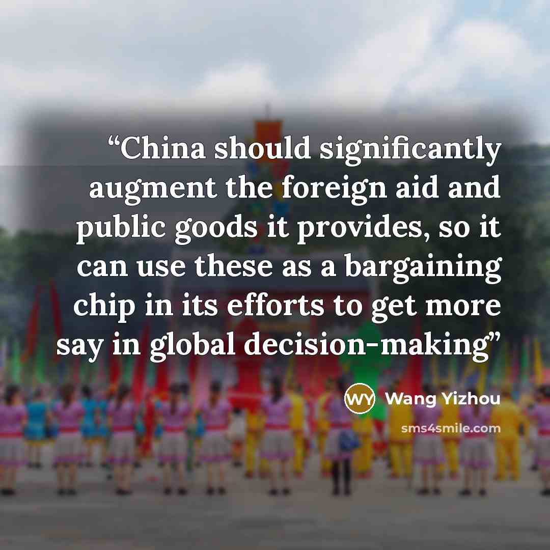 “China should significantly augment the foreign aid and public goods it provides, so it can use these as a bargaining chip in its efforts to get more say in global decision-making” quote by Wang Yizhou