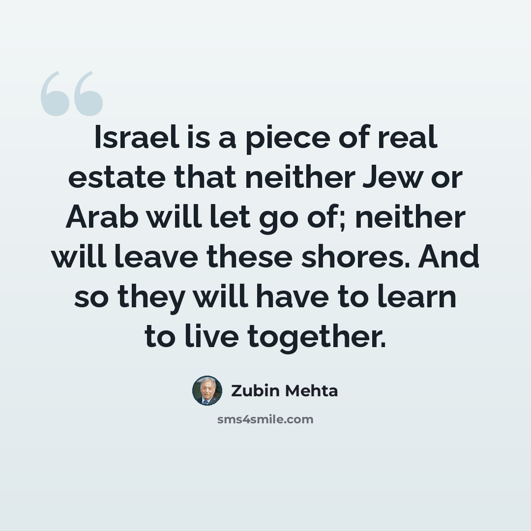 “Israel is a piece of real estate that neither Jew or Arab will let go of; neither will leave these shores. And so they will have to learn to live together.” quote by Zubin Mehta