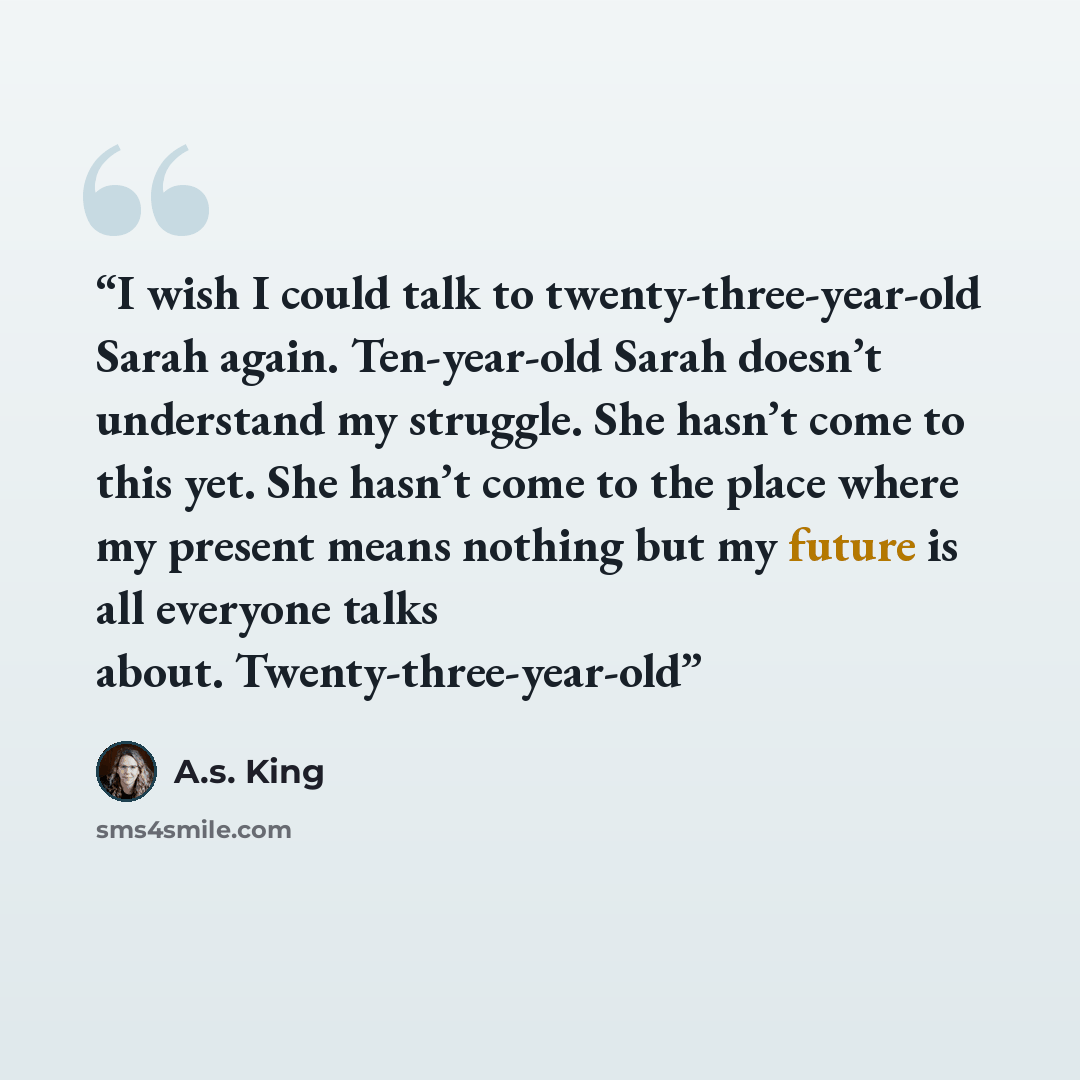 “I wish I could talk to twenty-three-year-old Sarah again. Ten-year-old Sarah doesn’t understand my struggle. She hasn’t come to this yet. She hasn’t come to the place where my present means nothing but my future is all everyone talks about. Twenty-three-year-old” quote by A.S. King