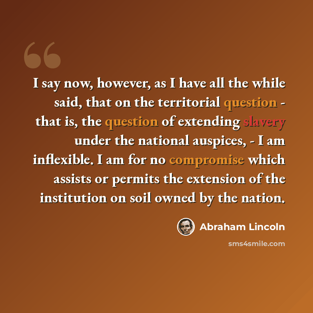 “I say now, however, as I have all the while said, that on the territorial question - that is, the question of extending slavery under the national auspices, - I am inflexible. I am for no compromise which assists or permits the extension of the institution on soil owned by the nation.” quote by Abraham Lincoln