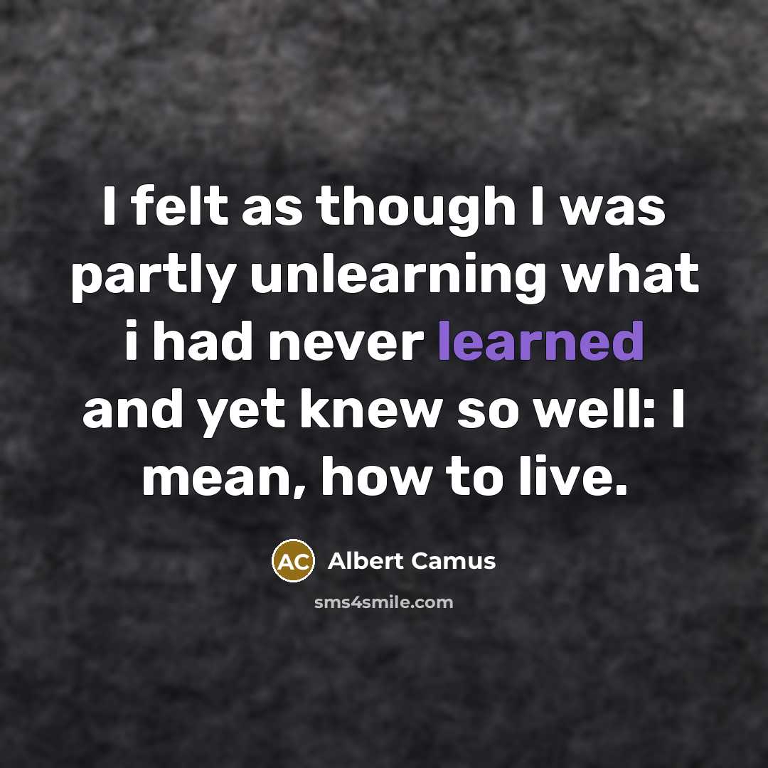 “I felt as though I was partly unlearning what i had never learned and yet knew so well: I mean, how to live.” quote by Albert Camus