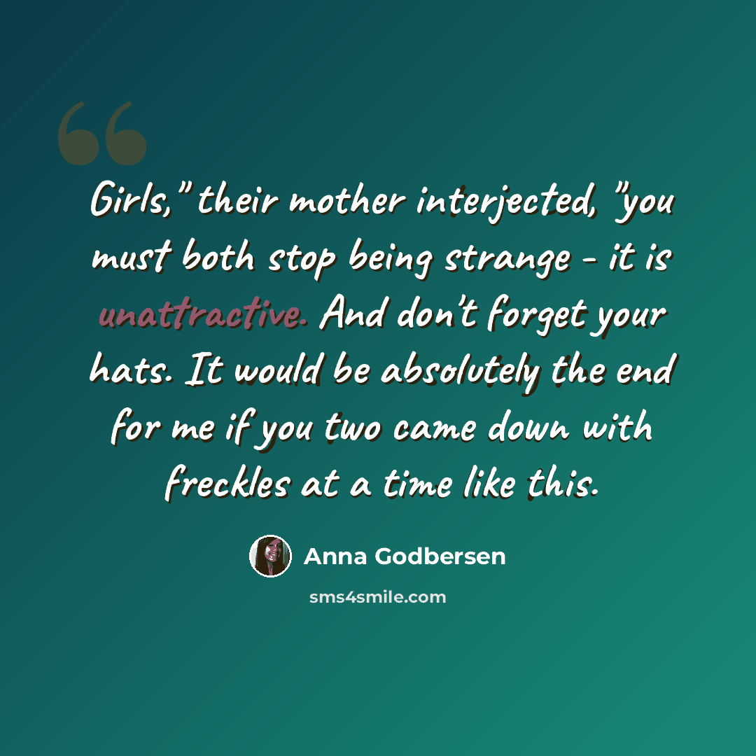 “Girls," their mother interjected, "you must both stop being strange - it is unattractive. And don't forget your hats. It would be absolutely the end for me if you two came down with freckles at a time like this.” quote by Anna Godbersen