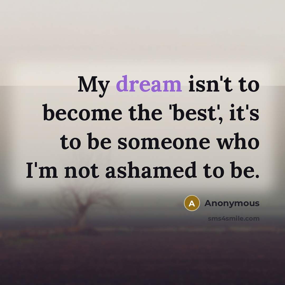 “My dream isn't to become the 'best', it's to be someone who I'm not ashamed to be.” quote by Anonymous