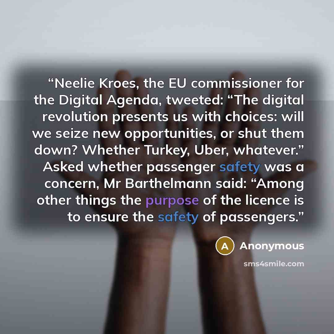 “Neelie Kroes, the EU commissioner for the Digital Agenda, tweeted: “The digital revolution presents us with choices: will we seize new opportunities, or shut them down? Whether Turkey, Uber, whatever.” Asked whether passenger safety was a concern, Mr Barthelmann said: “Among other things the…” quote by Anonymous