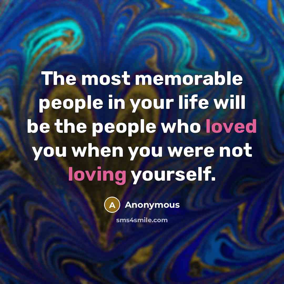 “The most memorable people in your life will be the people who loved you when you were not loving yourself.” quote by Anonymous