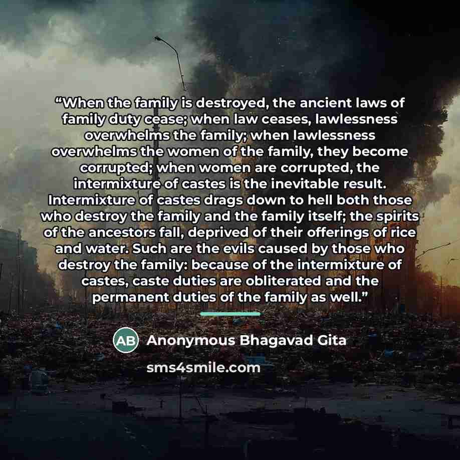 “When the family is destroyed, the ancient laws of family duty cease; when law ceases, lawlessness overwhelms the family; when lawlessness overwhelms the women of the family, they become corrupted; when women are corrupted, the intermixture of castes is the inevitable result. Intermixture of castes…” quote by Anonymous Bhagavad Gita