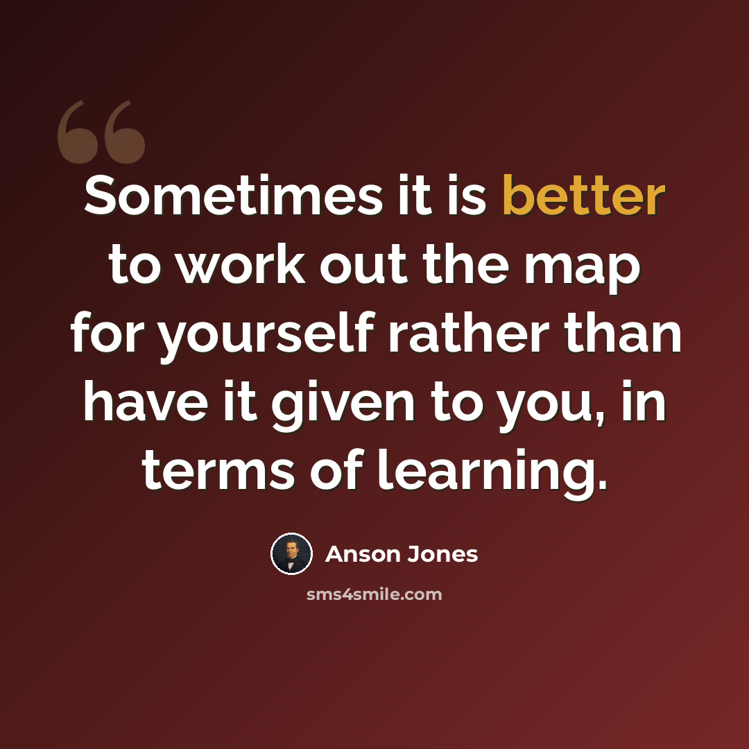 “Sometimes it is better to work out the map for yourself rather than have it given to you, in terms of learning.” quote by Anson Jones