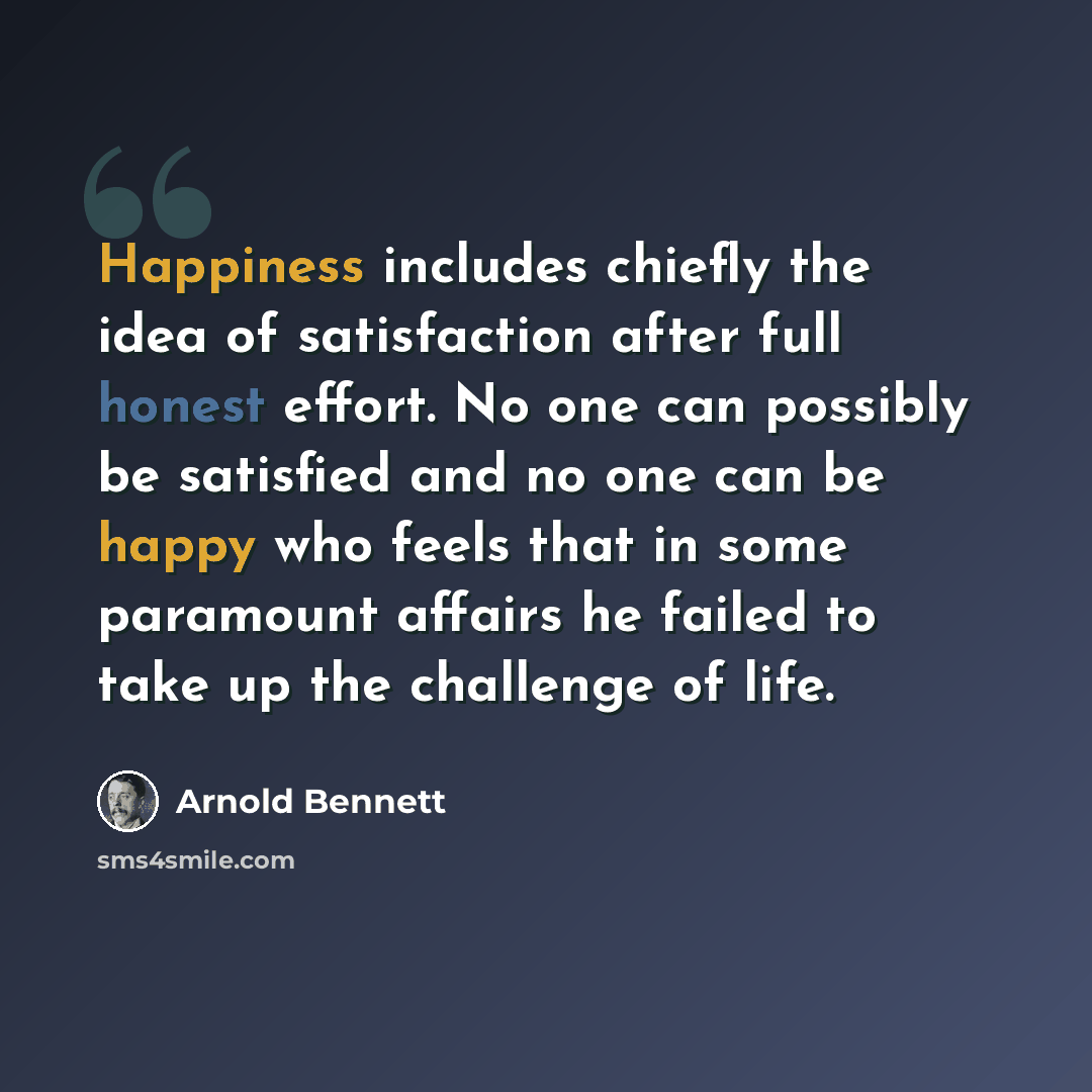 “Happiness includes chiefly the idea of satisfaction after full honest effort. No one can possibly be satisfied and no one can be happy who feels that in some paramount affairs he failed to take up the challenge of life.” quote by Arnold Bennett