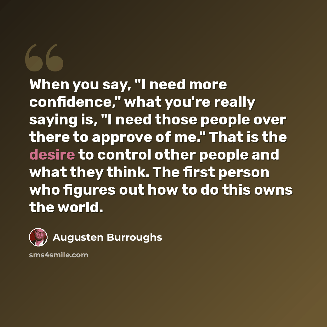 “When you say, "I need more confidence," what you're really saying is, "I need those people over there to approve of me." That is the desire to control other people and what they think. The first person who figures out how to do this owns the world.” quote by Augusten Burroughs
