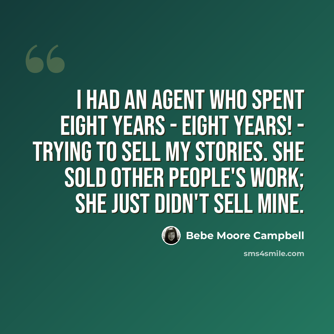 “I had an agent who spent eight years - eight years! - trying to sell my stories. She sold other people's work; she just didn't sell mine.” quote by Bebe Moore Campbell