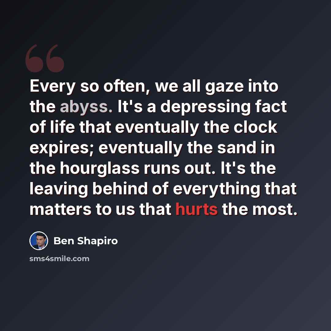“Every so often, we all gaze into the abyss. It's a depressing fact of life that eventually the clock expires; eventually the sand in the hourglass runs out. It's the leaving behind of everything that matters to us that hurts the most.” quote by Ben Shapiro