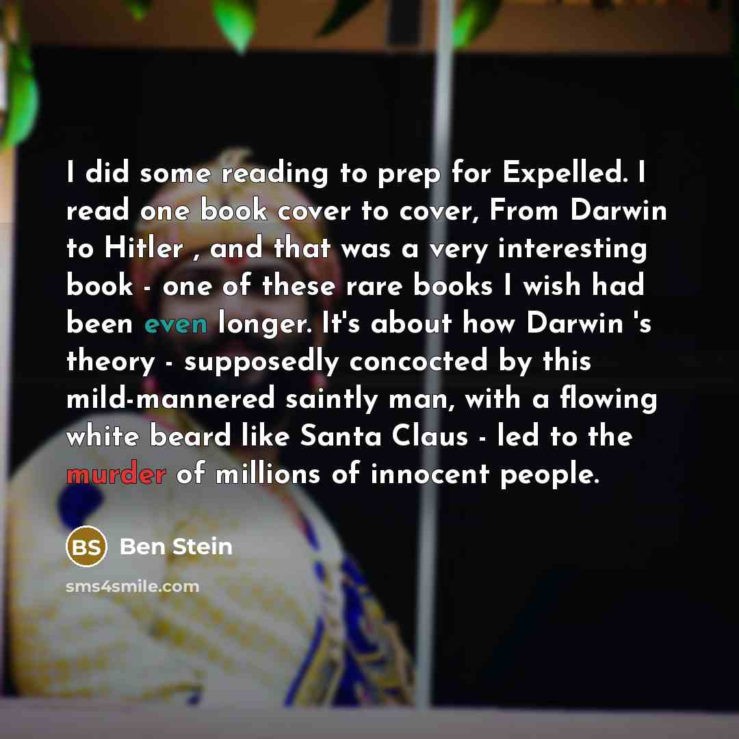 “I did some reading to prep for Expelled. I read one book cover to cover, From Darwin to Hitler , and that was a very interesting book - one of these rare books I wish had been even longer. It's about how Darwin 's theory - supposedly concocted by this mild-mannered saintly man, with a flowing…” quote by Ben Stein