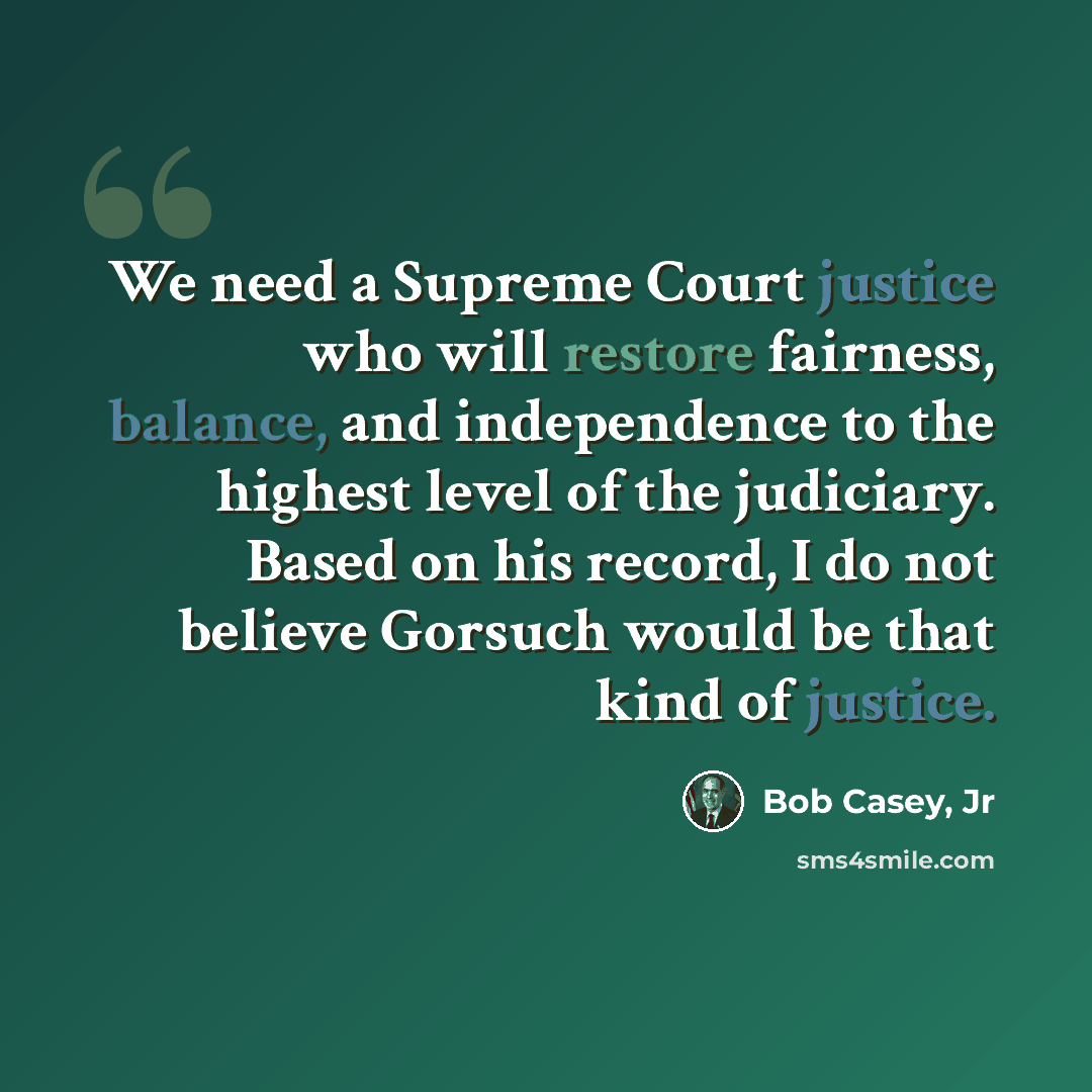 “We need a Supreme Court justice who will restore fairness, balance, and independence to the highest level of the judiciary. Based on his record, I do not believe Gorsuch would be that kind of justice.” quote by Bob Casey, Jr