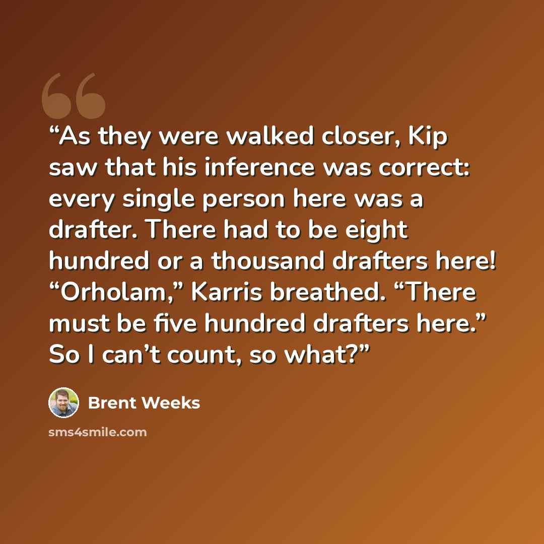 “As they were walked closer, Kip saw that his inference was correct: every single person here was a drafter. There had to be eight hundred or a thousand drafters here! “Orholam,” Karris breathed. “There must be five hundred drafters here.” So I can’t count, so what?” quote by Brent Weeks