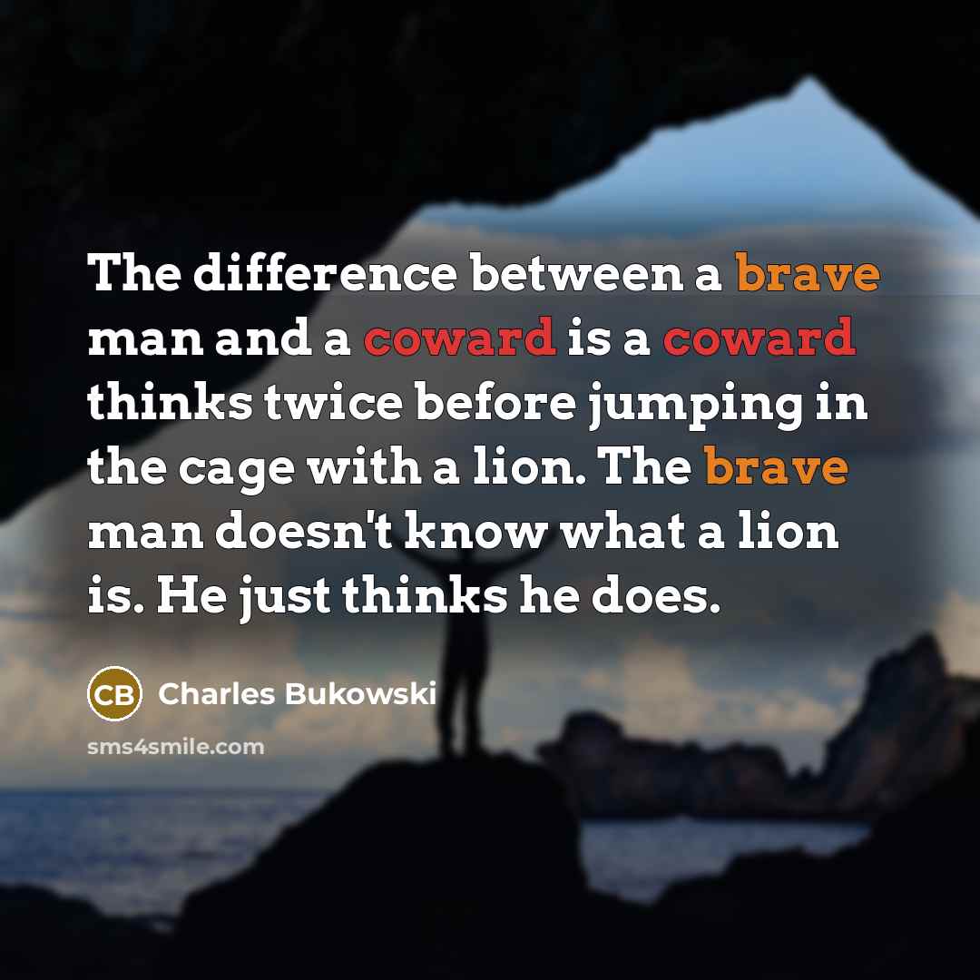 “The difference between a brave man and a coward is a coward thinks twice before jumping in the cage with a lion. The brave man doesn't know what a lion is. He just thinks he does.” quote by Charles Bukowski