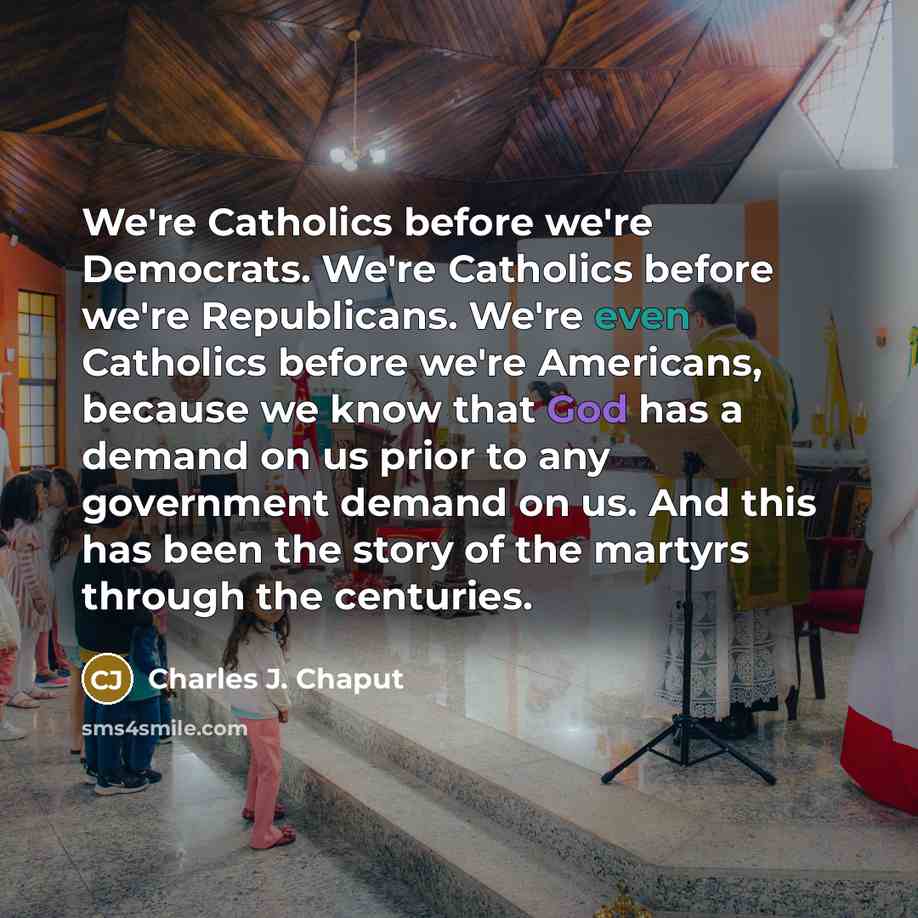 “We're Catholics before we're Democrats. We're Catholics before we're Republicans. We're even Catholics before we're Americans, because we know that God has a demand on us prior to any government demand on us. And this has been the story of the martyrs through the centuries.” quote by Charles J. Chaput