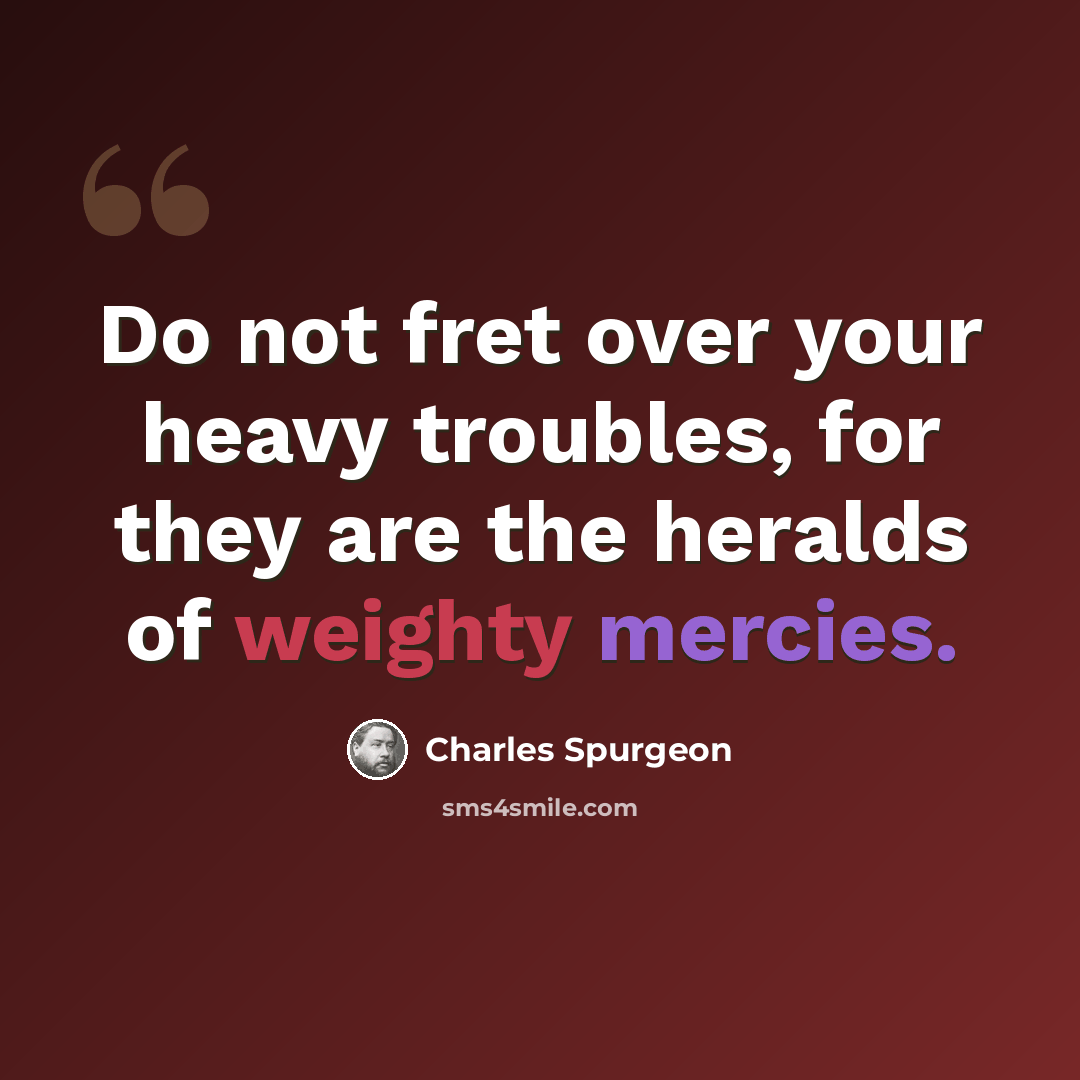 “Do not fret over your heavy troubles, for they are the heralds of weighty mercies.” quote by Charles Spurgeon