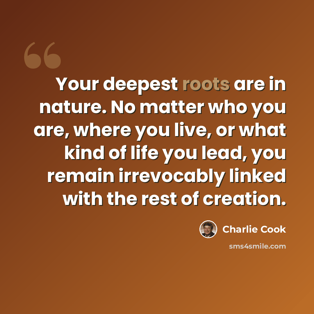 “Your deepest roots are in nature. No matter who you are, where you live, or what kind of life you lead, you remain irrevocably linked with the rest of creation.” quote by Charlie Cook