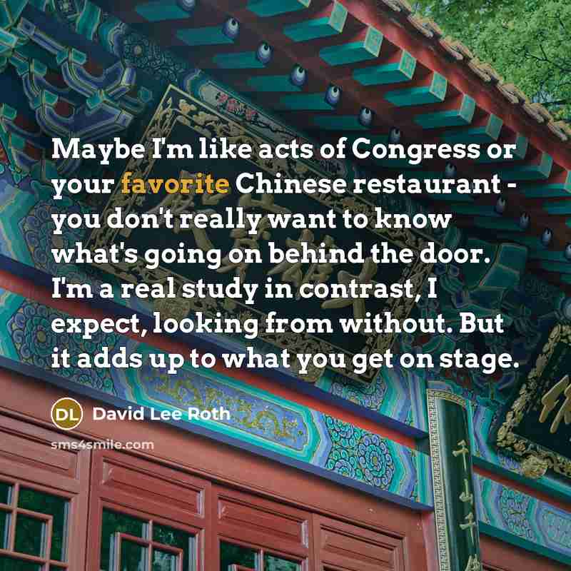 “Maybe I'm like acts of Congress or your favorite Chinese restaurant - you don't really want to know what's going on behind the door. I'm a real study in contrast, I expect, looking from without. But it adds up to what you get on stage.” quote by David Lee Roth