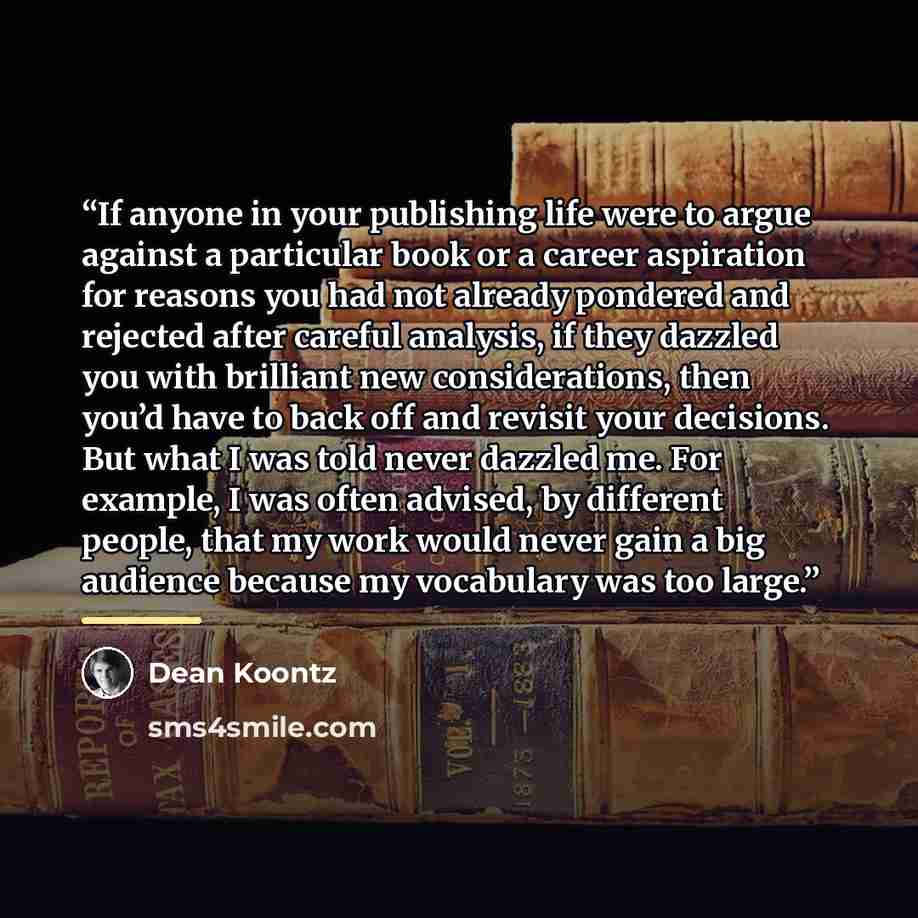 “If anyone in your publishing life were to argue against a particular book or a career aspiration for reasons you had not already pondered and rejected after careful analysis, if they dazzled you with brilliant new considerations, then you’d have to back off and revisit your decisions. But what I…” quote by Dean Koontz