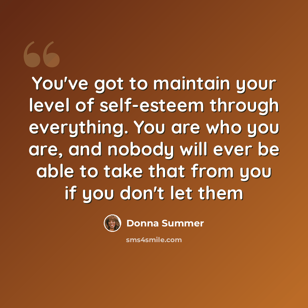 “You've got to maintain your level of self-esteem through everything. You are who you are, and nobody will ever be able to take that from you if you don't let them” quote by Donna Summer