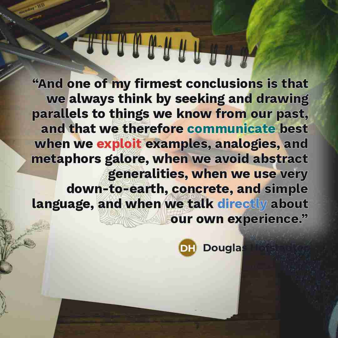 “And one of my firmest conclusions is that we always think by seeking and drawing parallels to things we know from our past, and that we therefore communicate best when we exploit examples, analogies, and metaphors galore, when we avoid abstract generalities, when we use very down-to-earth…” quote by Douglas Hofstadter