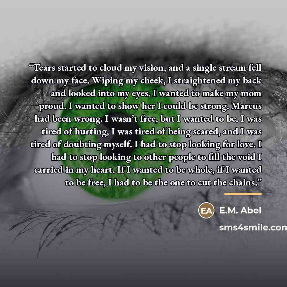 “Tears started to cloud my vision, and a single stream fell down my face. Wiping my cheek, I straightened my back and looked into my eyes. I wanted to make my mom proud. I wanted to show her I could be strong. Marcus had been wrong. I wasn’t free, but I wanted to be. I was tired of hurting, I was…” quote by E.M. Abel