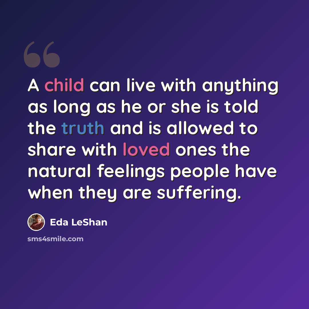 “A child can live with anything as long as he or she is told the truth and is allowed to share with loved ones the natural feelings people have when they are suffering.” quote by Eda LeShan