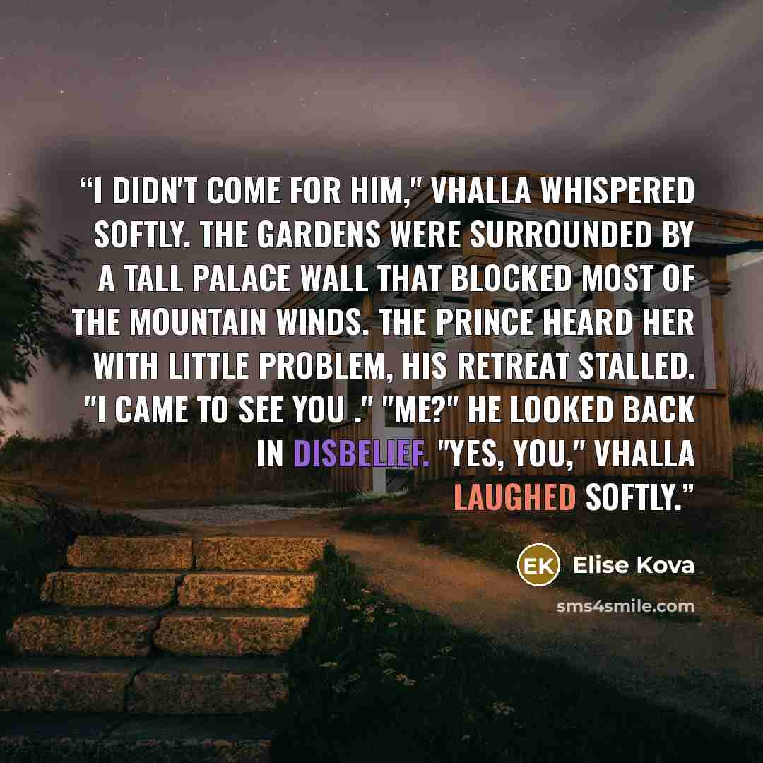 “I didn't come for him," Vhalla whispered softly. The gardens were surrounded by a tall palace wall that blocked most of the mountain winds. The prince heard her with little problem, his retreat stalled. "I came to see you ." "Me?" He looked back in disbelief. "Yes, you," Vhalla laughed softly.” quote by Elise Kova