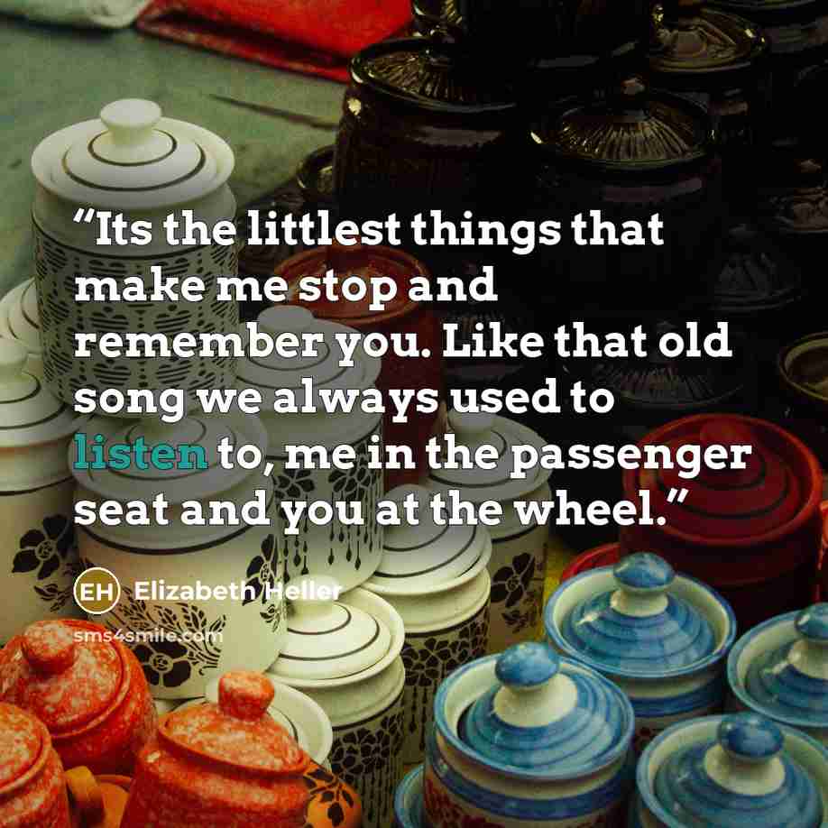 “Its the littlest things that make me stop and remember you. Like that old song we always used to listen to, me in the passenger seat and you at the wheel.” quote by Elizabeth Heller